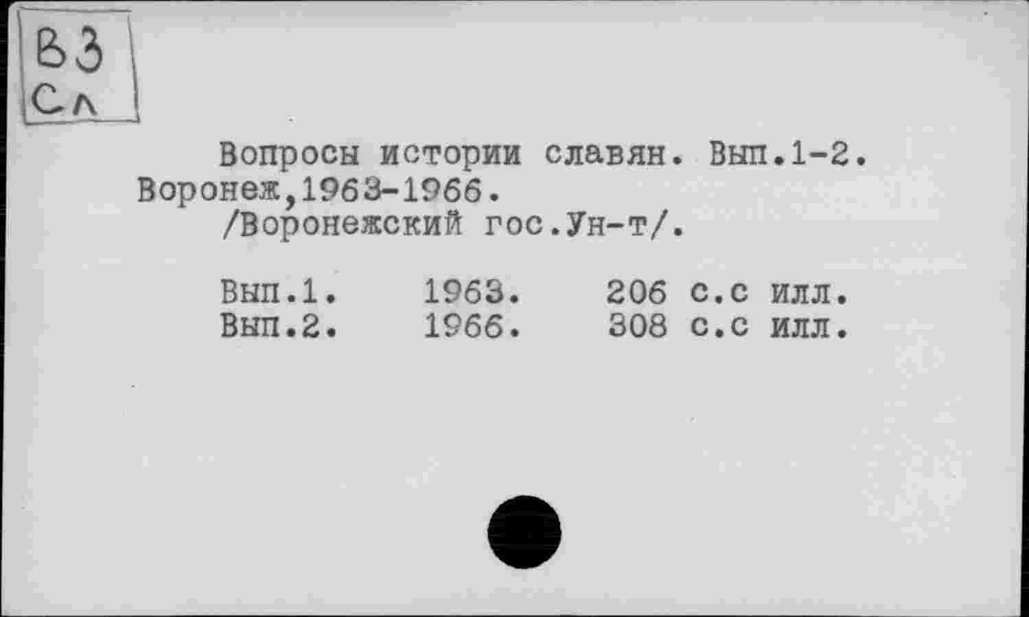 ﻿63
С л J
Вопросы истории славян. Вып.1-2. Воронеж,1963-1966.
/Воронежский гос.Ун-т/.
Вып.1.	1963.	206 с.с илл.
Вып.2.	1966.	308 с.с илл.